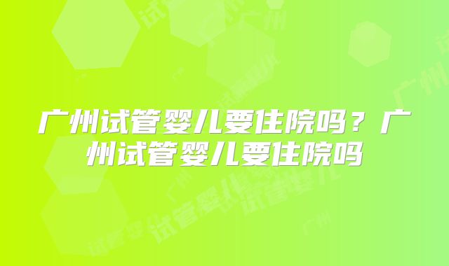 广州试管婴儿要住院吗？广州试管婴儿要住院吗