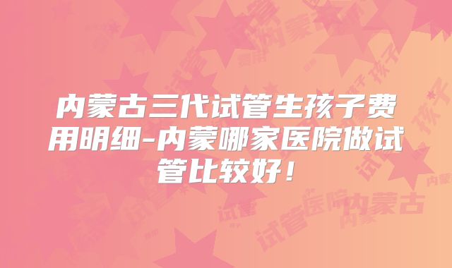 内蒙古三代试管生孩子费用明细-内蒙哪家医院做试管比较好!