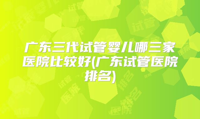 广东三代试管婴儿哪三家医院比较好(广东试管医院排名)