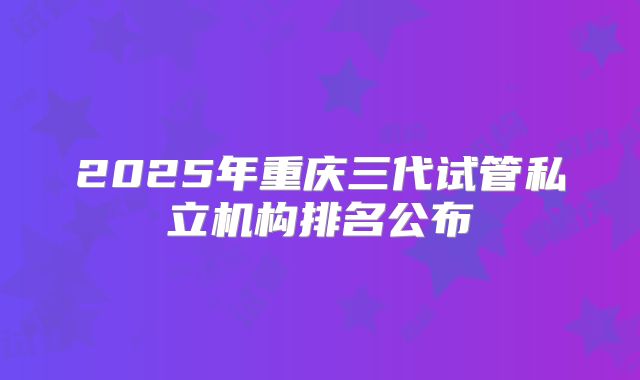 2025年重庆三代试管私立机构排名公布