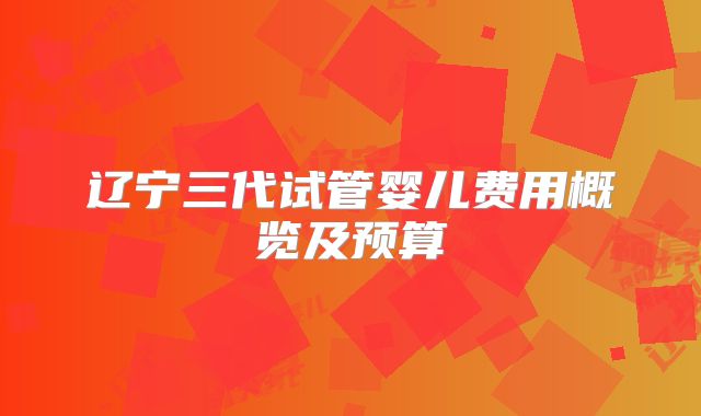 辽宁三代试管婴儿费用概览及预算