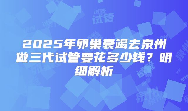 2025年卵巢衰竭去泉州做三代试管要花多少钱?明细解析