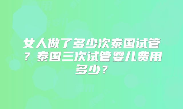 女人做了多少次泰国试管？泰国三次试管婴儿费用多少？