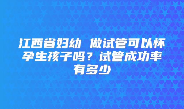 江西省妇幼 做试管可以怀孕生孩子吗？试管成功率有多少