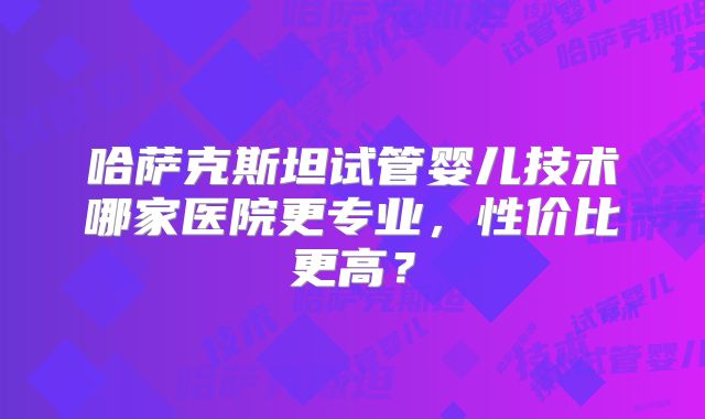 哈萨克斯坦试管婴儿技术哪家医院更专业,性价比更高?
