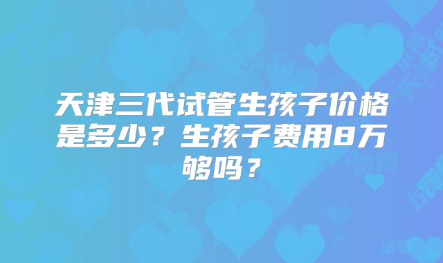 天津三代试管生孩子价格是多少？生孩子费用8万够吗？
