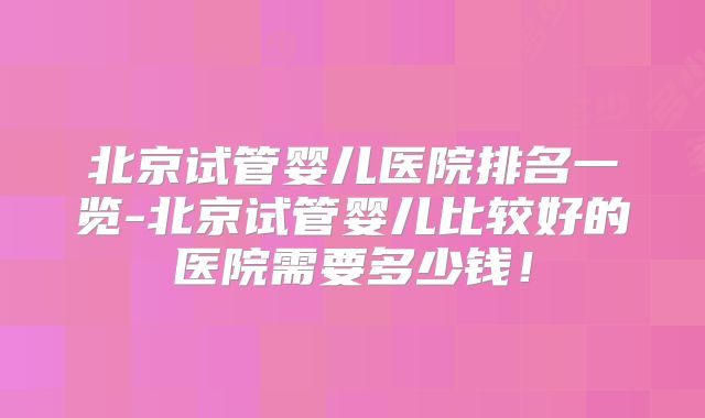 北京试管婴儿医院排名一览-北京试管婴儿比较好的医院需要多少钱！