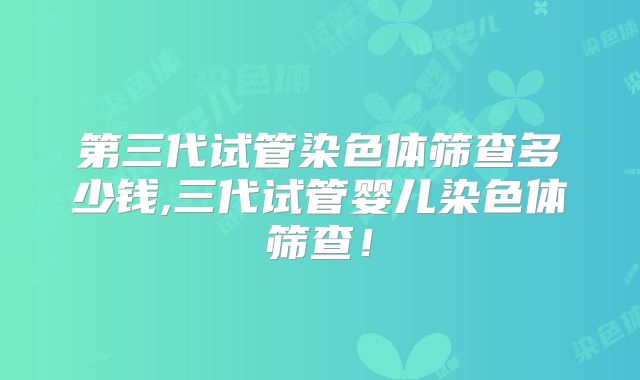 第三代试管染色体筛查多少钱,三代试管婴儿染色体筛查！