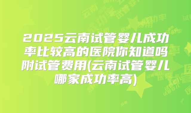 2025云南试管婴儿成功率比较高的医院你知道吗附试管费用(云南试管婴儿哪家成功率高)