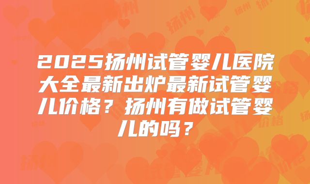 2025扬州试管婴儿医院大全最新出炉最新试管婴儿价格？扬州有做试管婴儿的吗？