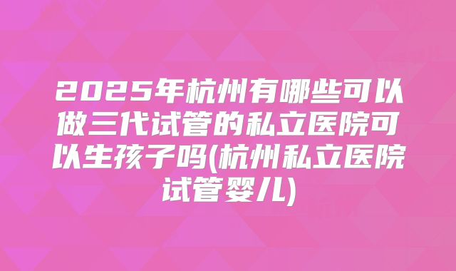 2025年杭州有哪些可以做三代试管的私立医院可以生孩子吗(杭州私立医院试管婴儿)