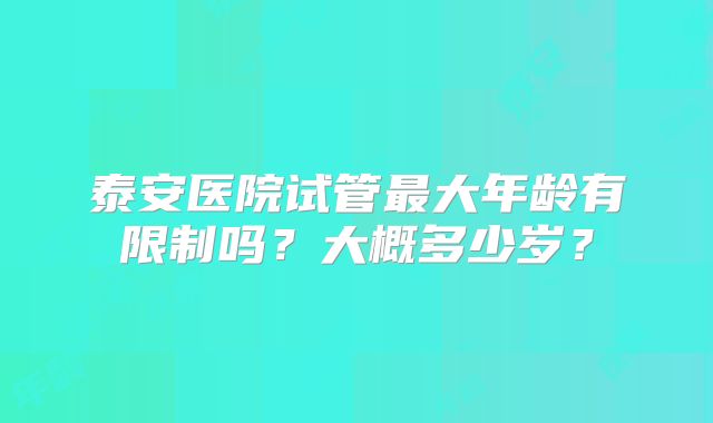 泰安医院试管最大年龄有限制吗?大概多少岁?