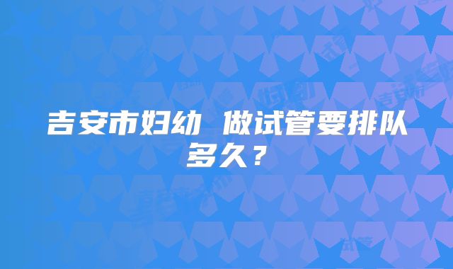 吉安市妇幼 做试管要排队多久？