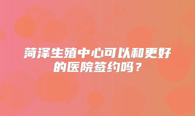 菏泽生殖中心可以和更好的医院签约吗？