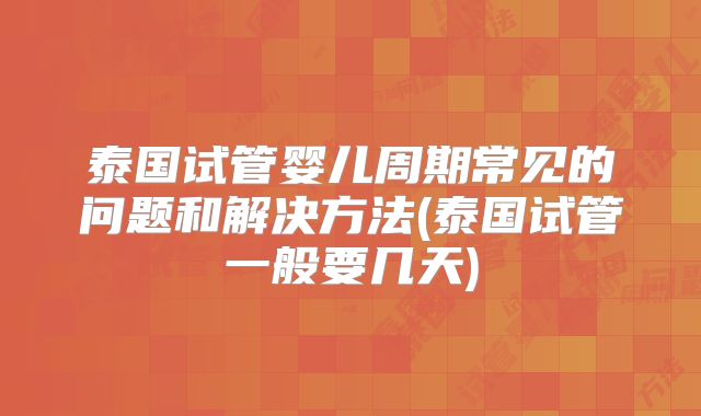 泰国试管婴儿周期常见的问题和解决方法(泰国试管一般要几天)