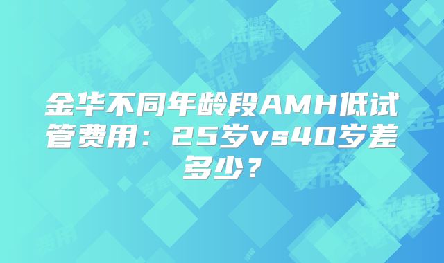 金华不同年龄段AMH低试管费用：25岁vs40岁差多少？