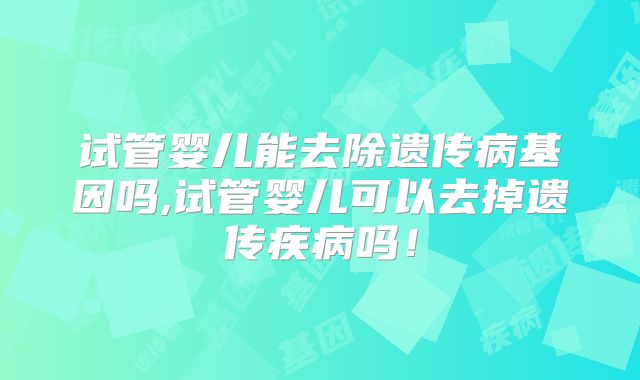 试管婴儿能去除遗传病基因吗,试管婴儿可以去掉遗传疾病吗!