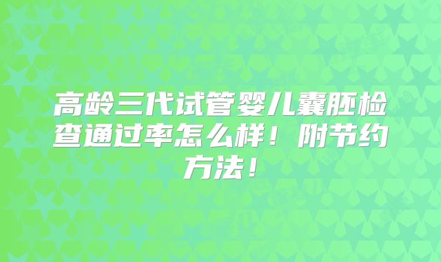 高龄三代试管婴儿囊胚检查通过率怎么样!附节约方法!