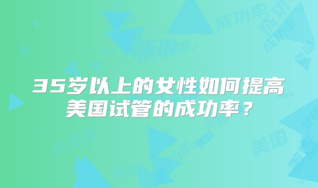 35岁以上的女性如何提高美国试管的成功率？