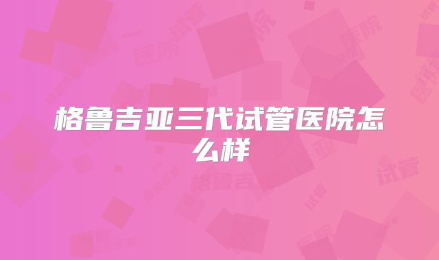 格鲁吉亚三代试管医院怎么样