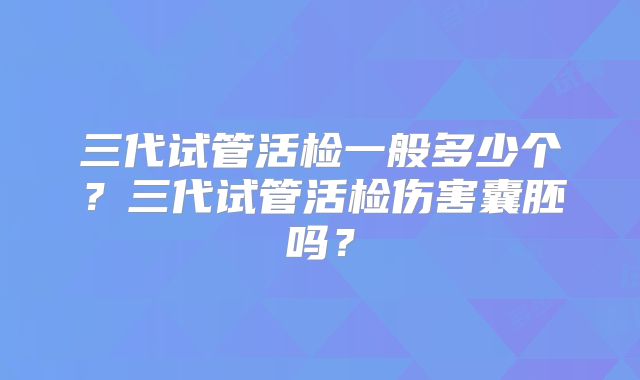 三代试管活检一般多少个?三代试管活检伤害囊胚吗?