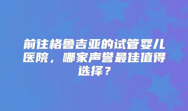 前往格鲁吉亚的试管婴儿医院，哪家声誉最佳值得选择？