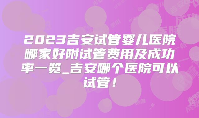 2023吉安试管婴儿医院哪家好附试管费用及成功率一览_吉安哪个医院可以试管！