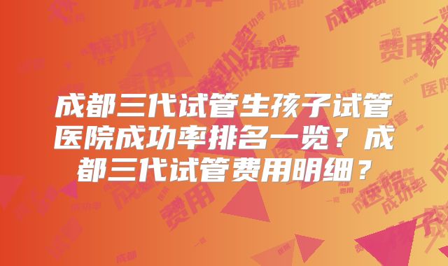 成都三代试管生孩子试管医院成功率排名一览？成都三代试管费用明细？