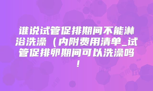 谁说试管促排期间不能淋浴洗澡(内附费用清单_试管促排卵期间可以洗澡吗!