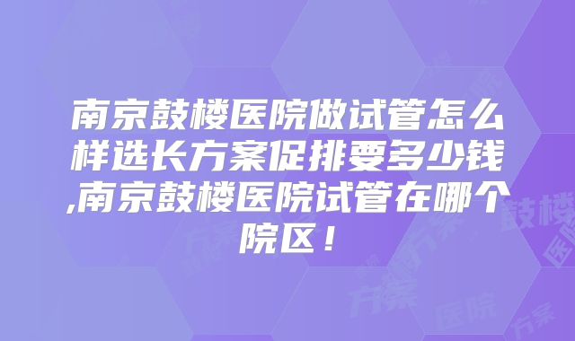 南京鼓楼医院做试管怎么样选长方案促排要多少钱,南京鼓楼医院试管在哪个院区！
