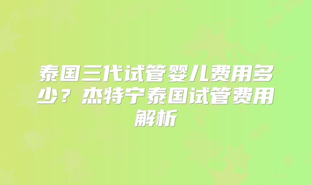 泰国三代试管婴儿费用多少？杰特宁泰国试管费用解析