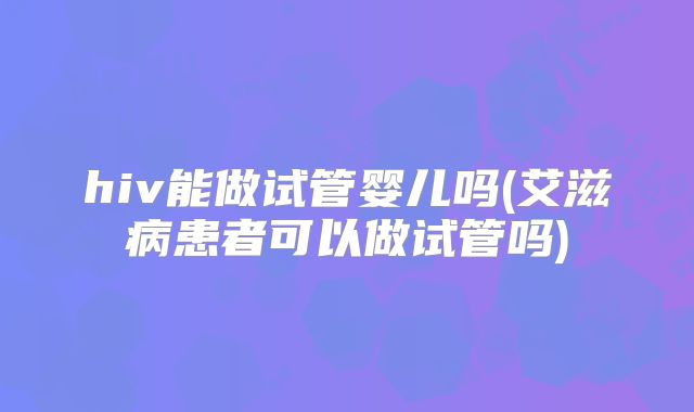 hiv能做试管婴儿吗(艾滋病患者可以做试管吗)