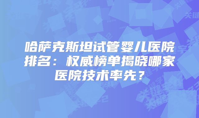 哈萨克斯坦试管婴儿医院排名:权威榜单揭晓哪家医院技术率先?