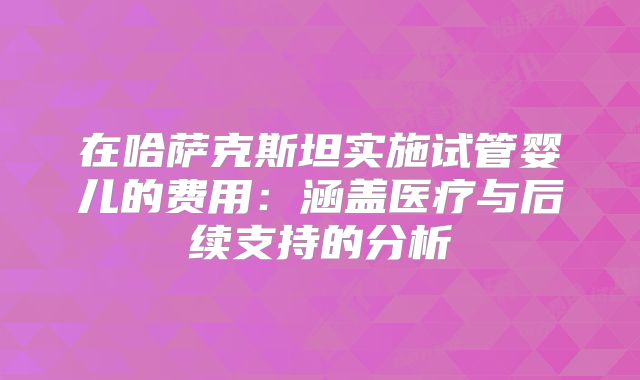 在哈萨克斯坦实施试管婴儿的费用：涵盖医疗与后续支持的分析