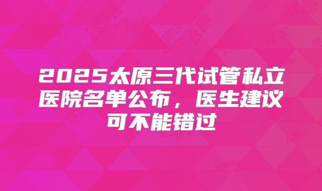 2025太原三代试管私立医院名单公布，医生建议可不能错过
