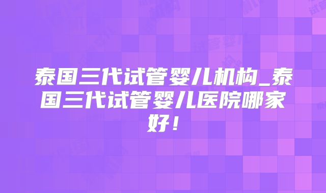 泰国三代试管婴儿机构_泰国三代试管婴儿医院哪家好！