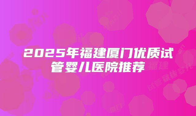 2025年福建厦门优质试管婴儿医院推荐