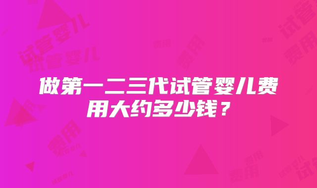 做第一二三代试管婴儿费用大约多少钱?