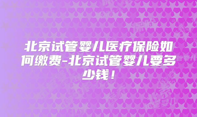 北京试管婴儿医疗保险如何缴费-北京试管婴儿要多少钱！