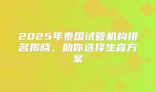 2025年泰国试管机构排名揭晓,助你选择生育方案
