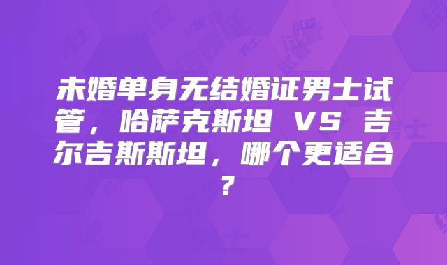未婚单身无结婚证男士试管，哈萨克斯坦 VS 吉尔吉斯斯坦，哪个更适合？