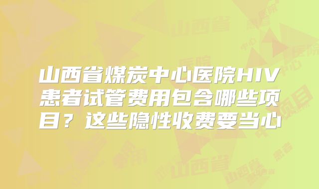 山西省煤炭中心医院HIV患者试管费用包含哪些项目？这些隐性收费要当心