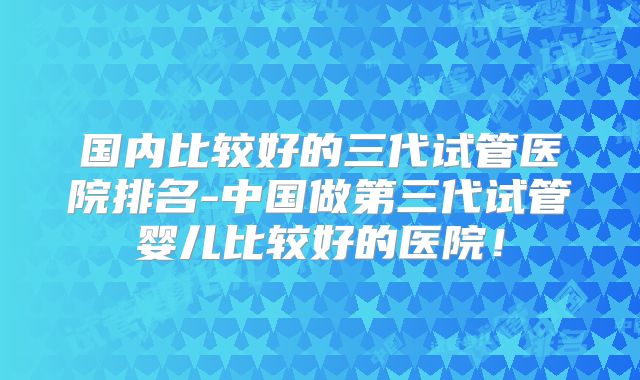 国内比较好的三代试管医院排名-中国做第三代试管婴儿比较好的医院！