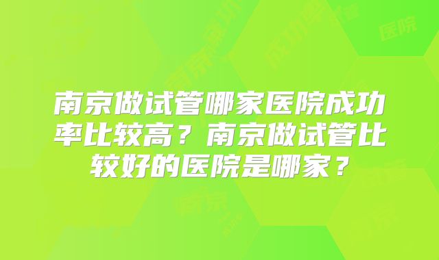 南京做试管哪家医院成功率比较高?南京做试管比较好的医院是哪家?