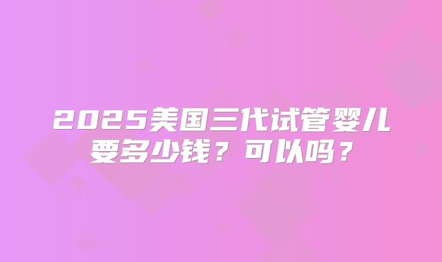 2025美国三代试管婴儿要多少钱？可以吗？