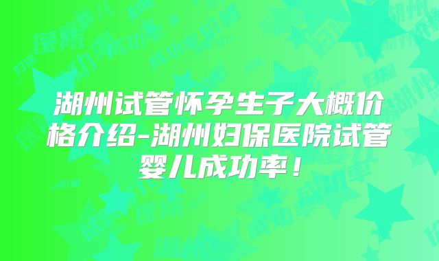 湖州试管怀孕生子大概价格介绍-湖州妇保医院试管婴儿成功率！