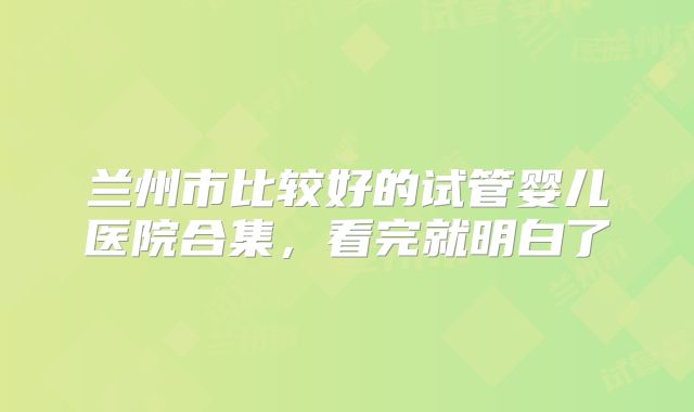 兰州市比较好的试管婴儿医院合集,看完就明白了