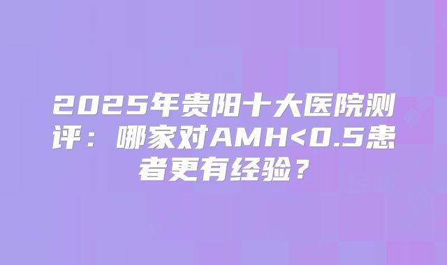 2025年贵阳十大医院测评：哪家对AMH<0.5患者更有经验？