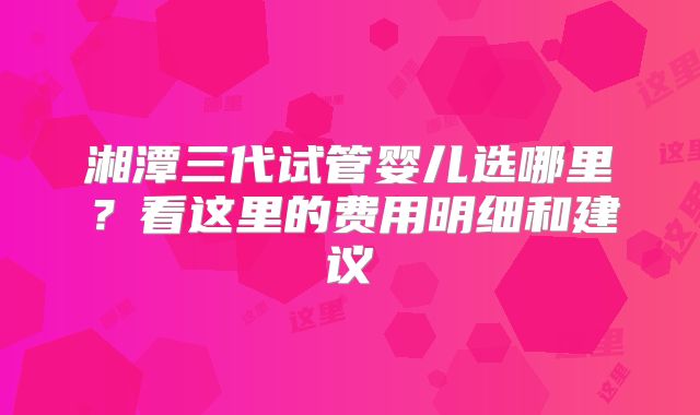 湘潭三代试管婴儿选哪里?看这里的费用明细和建议