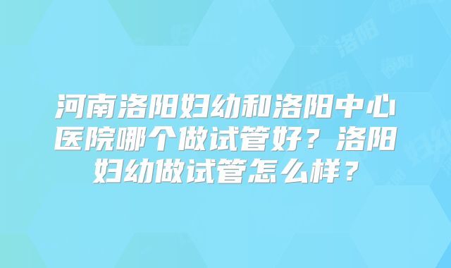 河南洛阳妇幼和洛阳中心医院哪个做试管好？洛阳妇幼做试管怎么样？
